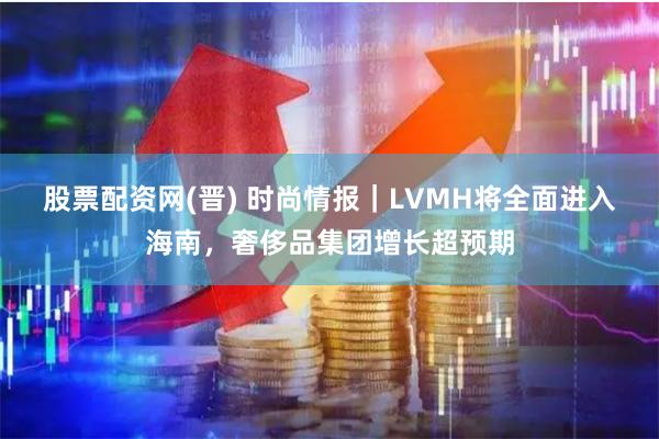 股票配资网(晋) 时尚情报｜LVMH将全面进入海南，奢侈品集团增长超预期