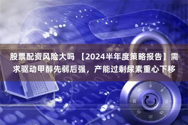 股票配资风险大吗 【2024半年度策略报告】需求驱动甲醇先弱后强，产能过剩尿素重心下移