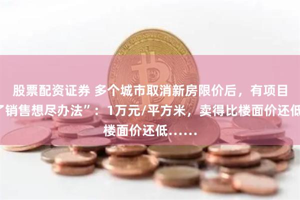 股票配资证券 多个城市取消新房限价后，有项目“为了销售想尽办法”：1万元/平方米，卖得比楼面价还低……