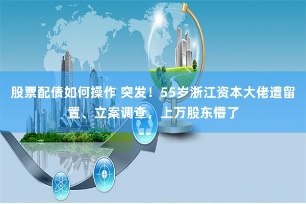 股票配债如何操作 突发！55岁浙江资本大佬遭留置、立案调查，上万股东懵了