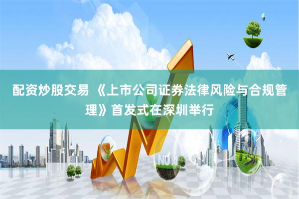 配资炒股交易 《上市公司证券法律风险与合规管理》首发式在深圳举行