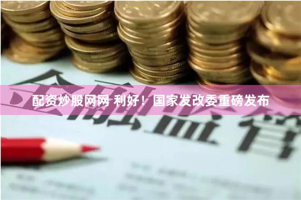 配资炒股网网 利好！国家发改委重磅发布