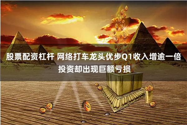 股票配资杠杆 网络打车龙头优步Q1收入增逾一倍 投资却出现巨额亏损