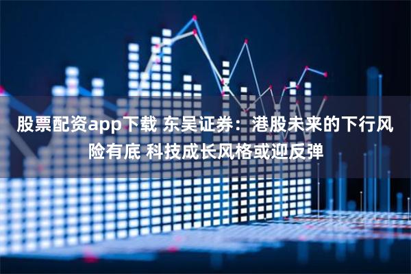 股票配资app下载 东吴证券：港股未来的下行风险有底 科技成长风格或迎反弹