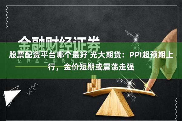 股票配资平台哪个最好 光大期货：PPI超预期上行，金价短期或震荡走强