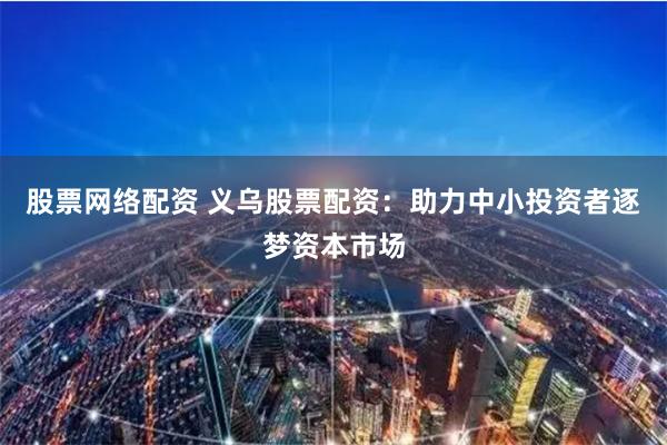 股票网络配资 义乌股票配资：助力中小投资者逐梦资本市场
