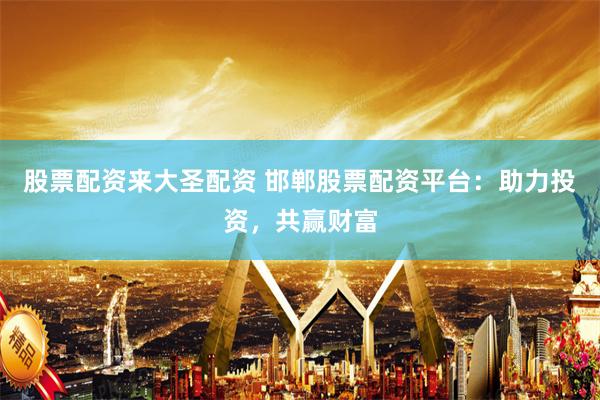 股票配资来大圣配资 邯郸股票配资平台：助力投资，共赢财富