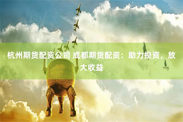 杭州期货配资公司 成都期货配资：助力投资，放大收益