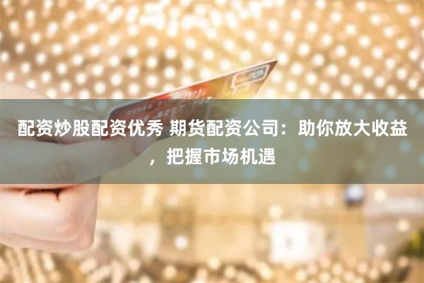 配资炒股配资优秀 期货配资公司：助你放大收益，把握市场机遇