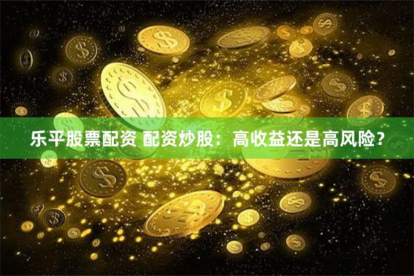 乐平股票配资 配资炒股：高收益还是高风险？