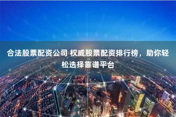 合法股票配资公司 权威股票配资排行榜,助你轻松选择靠谱平台